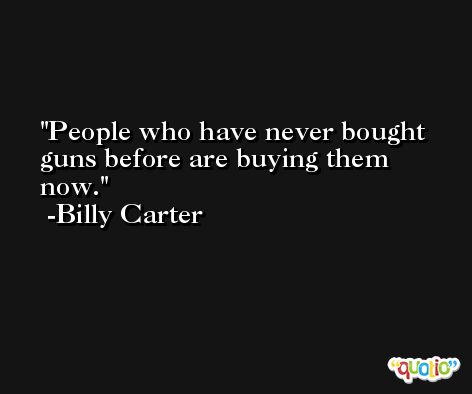 People who have never bought guns before are buying them now. -Billy Carter