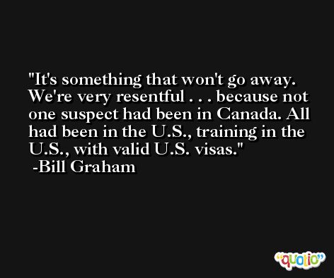 It's something that won't go away. We're very resentful . . . because not one suspect had been in Canada. All had been in the U.S., training in the U.S., with valid U.S. visas. -Bill Graham