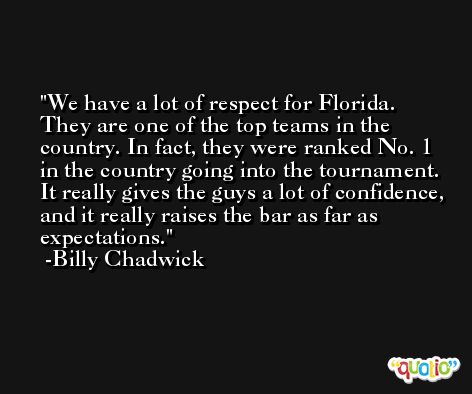 We have a lot of respect for Florida. They are one of the top teams in the country. In fact, they were ranked No. 1 in the country going into the tournament. It really gives the guys a lot of confidence, and it really raises the bar as far as expectations. -Billy Chadwick