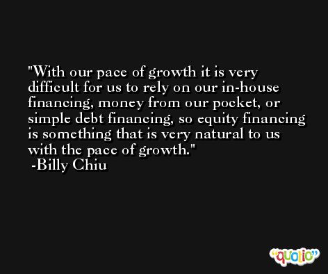 With our pace of growth it is very difficult for us to rely on our in-house financing, money from our pocket, or simple debt financing, so equity financing is something that is very natural to us with the pace of growth. -Billy Chiu