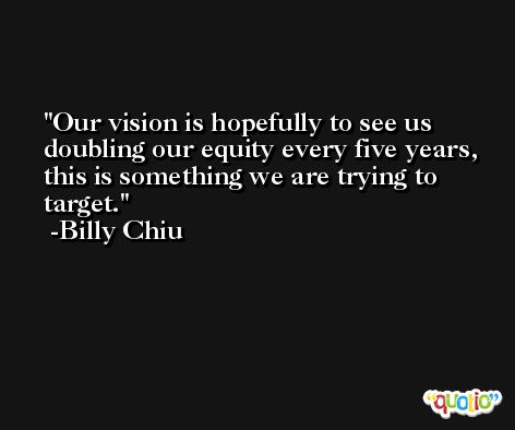 Our vision is hopefully to see us doubling our equity every five years, this is something we are trying to target. -Billy Chiu