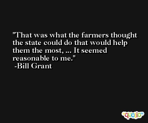 That was what the farmers thought the state could do that would help them the most, ... It seemed reasonable to me. -Bill Grant