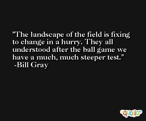 The landscape of the field is fixing to change in a hurry. They all understood after the ball game we have a much, much steeper test. -Bill Gray