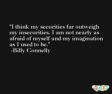 I think my securities far outweigh my insecurities. I am not nearly as afraid of myself and my imagination as I used to be. -Billy Connelly
