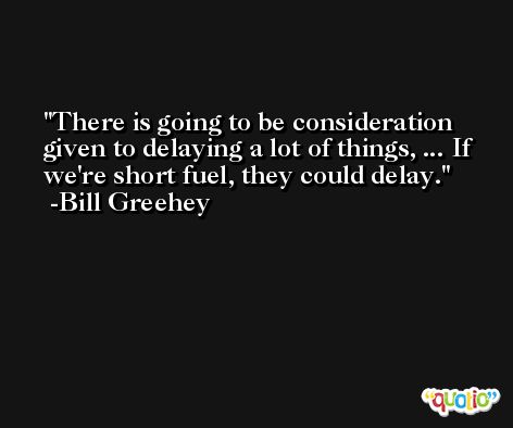 There is going to be consideration given to delaying a lot of things, ... If we're short fuel, they could delay. -Bill Greehey