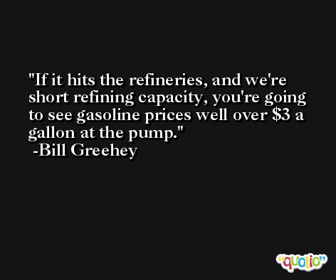 If it hits the refineries, and we're short refining capacity, you're going to see gasoline prices well over $3 a gallon at the pump. -Bill Greehey