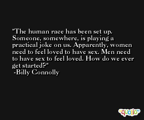 The human race has been set up. Someone, somewhere, is playing a practical joke on us. Apparently, women need to feel loved to have sex. Men need to have sex to feel loved. How do we ever get started? -Billy Connolly