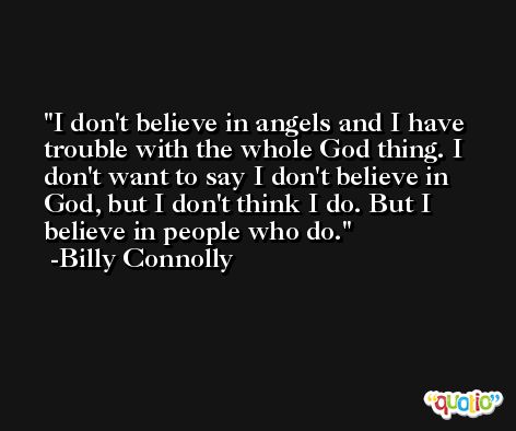 I don't believe in angels and I have trouble with the whole God thing. I don't want to say I don't believe in God, but I don't think I do. But I believe in people who do. -Billy Connolly