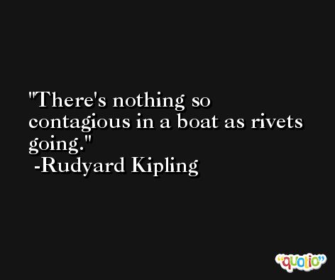 There's nothing so contagious in a boat as rivets going. -Rudyard Kipling