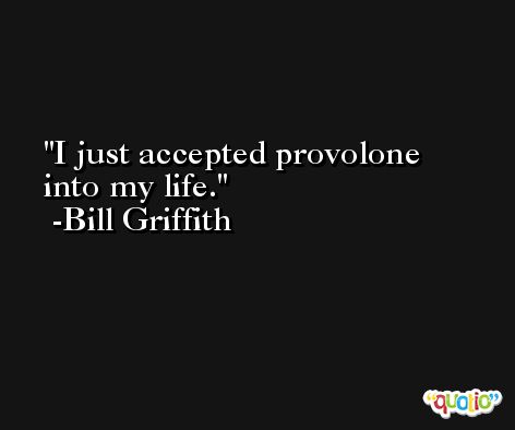 I just accepted provolone into my life. -Bill Griffith