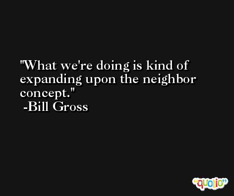What we're doing is kind of expanding upon the neighbor concept. -Bill Gross