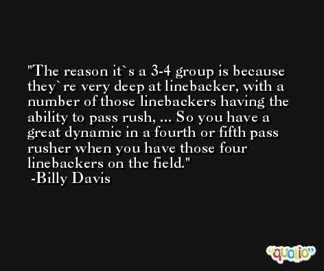 The reason it`s a 3-4 group is because they`re very deep at linebacker, with a number of those linebackers having the ability to pass rush, ... So you have a great dynamic in a fourth or fifth pass rusher when you have those four linebackers on the field. -Billy Davis