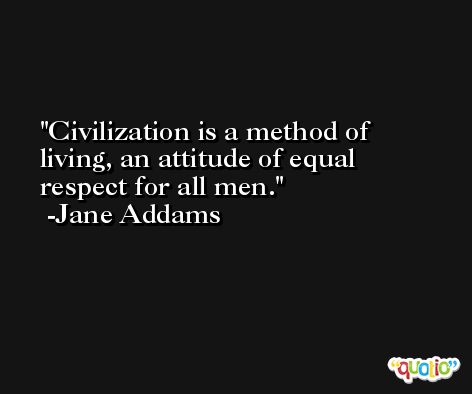 Civilization is a method of living, an attitude of equal respect for all men. -Jane Addams