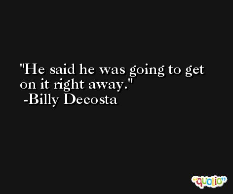He said he was going to get on it right away. -Billy Decosta