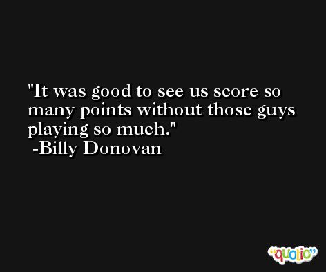 It was good to see us score so many points without those guys playing so much. -Billy Donovan