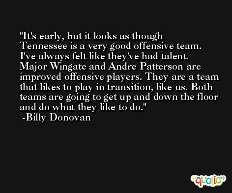It's early, but it looks as though Tennessee is a very good offensive team. I've always felt like they've had talent. Major Wingate and Andre Patterson are improved offensive players. They are a team that likes to play in transition, like us. Both teams are going to get up and down the floor and do what they like to do. -Billy Donovan