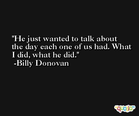 He just wanted to talk about the day each one of us had. What I did, what he did. -Billy Donovan