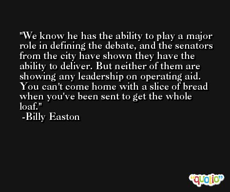 We know he has the ability to play a major role in defining the debate, and the senators from the city have shown they have the ability to deliver. But neither of them are showing any leadership on operating aid. You can't come home with a slice of bread when you've been sent to get the whole loaf. -Billy Easton