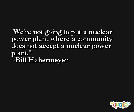 We're not going to put a nuclear power plant where a community does not accept a nuclear power plant. -Bill Habermeyer