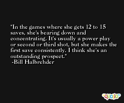 In the games where she gets 12 to 15 saves, she's bearing down and concentrating. It's usually a power play or second or third shot, but she makes the first save consistently. I think she's an outstanding prospect. -Bill Halbrehder