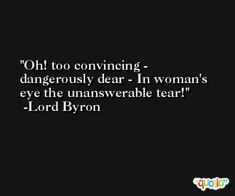 Oh! too convincing - dangerously dear - In woman's eye the unanswerable tear! -Lord Byron