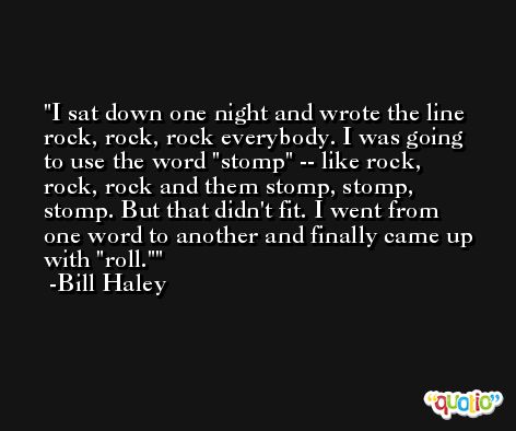 I sat down one night and wrote the line rock, rock, rock everybody. I was going to use the word 'stomp' -- like rock, rock, rock and them stomp, stomp, stomp. But that didn't fit. I went from one word to another and finally came up with 'roll.' -Bill Haley