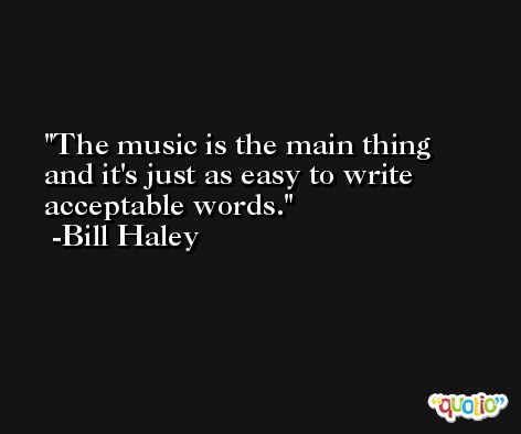 The music is the main thing and it's just as easy to write acceptable words. -Bill Haley