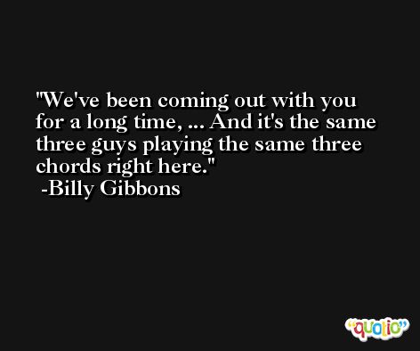 We've been coming out with you for a long time, ... And it's the same three guys playing the same three chords right here. -Billy Gibbons