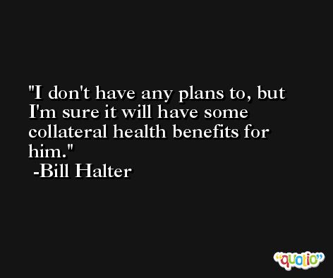 I don't have any plans to, but I'm sure it will have some collateral health benefits for him. -Bill Halter