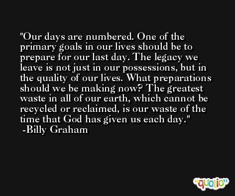 Our days are numbered. One of the primary goals in our lives should be to prepare for our last day. The legacy we leave is not just in our possessions, but in the quality of our lives. What preparations should we be making now? The greatest waste in all of our earth, which cannot be recycled or reclaimed, is our waste of the time that God has given us each day. -Billy Graham