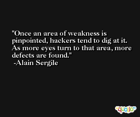 Once an area of weakness is pinpointed, hackers tend to dig at it. As more eyes turn to that area, more defects are found. -Alain Sergile