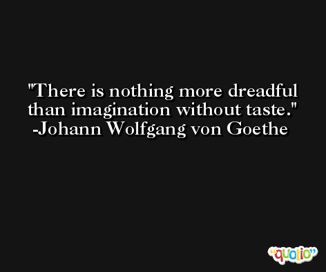 There is nothing more dreadful than imagination without taste. -Johann Wolfgang von Goethe