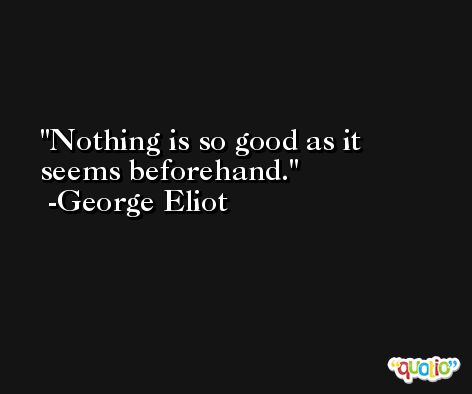 Nothing is so good as it seems beforehand. -George Eliot