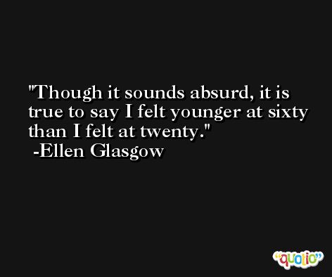 Though it sounds absurd, it is true to say I felt younger at sixty than I felt at twenty. -Ellen Glasgow
