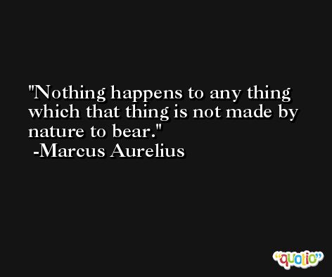Nothing happens to any thing which that thing is not made by nature to bear. -Marcus Aurelius