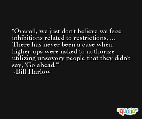 Overall, we just don't believe we face inhibitions related to restrictions, ... There has never been a case when higher-ups were asked to authorize utilizing unsavory people that they didn't say, 'Go ahead.' -Bill Harlow