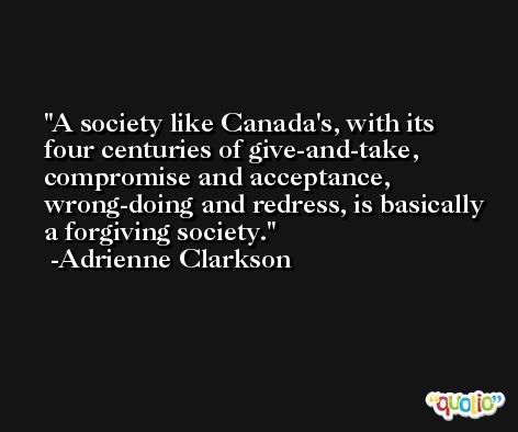 A society like Canada's, with its four centuries of give-and-take, compromise and acceptance, wrong-doing and redress, is basically a forgiving society. -Adrienne Clarkson