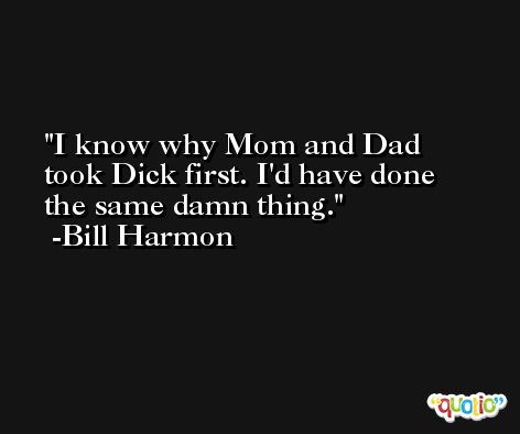 I know why Mom and Dad took Dick first. I'd have done the same damn thing. -Bill Harmon