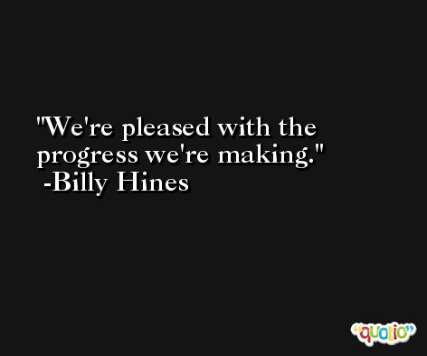 We're pleased with the progress we're making. -Billy Hines