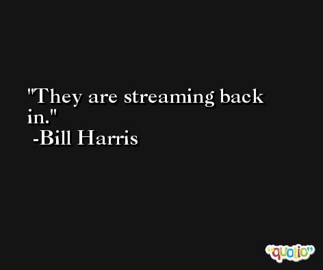They are streaming back in. -Bill Harris
