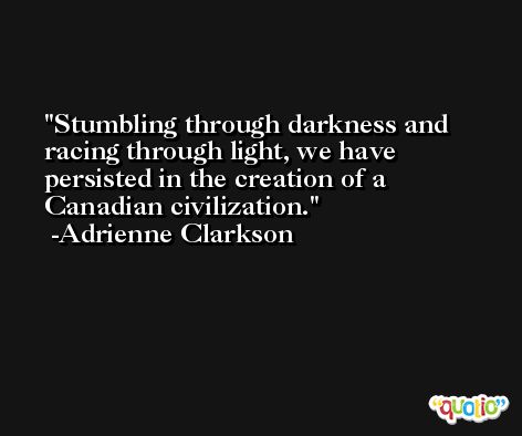 Stumbling through darkness and racing through light, we have persisted in the creation of a Canadian civilization. -Adrienne Clarkson