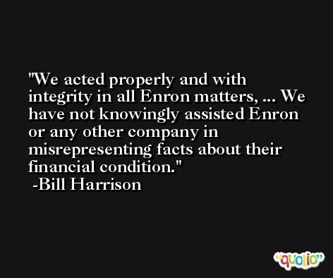 We acted properly and with integrity in all Enron matters, ... We have not knowingly assisted Enron or any other company in misrepresenting facts about their financial condition. -Bill Harrison