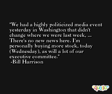 We had a highly politicized media event yesterday in Washington that didn't change where we were last week, ... There's no new news here. I'm personally buying more stock, today (Wednesday), as will a lot of our executive committee. -Bill Harrison