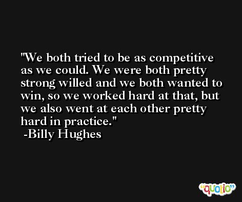 We both tried to be as competitive as we could. We were both pretty strong willed and we both wanted to win, so we worked hard at that, but we also went at each other pretty hard in practice. -Billy Hughes