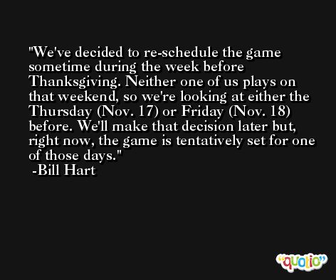 We've decided to re-schedule the game sometime during the week before Thanksgiving. Neither one of us plays on that weekend, so we're looking at either the Thursday (Nov. 17) or Friday (Nov. 18) before. We'll make that decision later but, right now, the game is tentatively set for one of those days. -Bill Hart