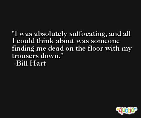 I was absolutely suffocating, and all I could think about was someone finding me dead on the floor with my trousers down. -Bill Hart