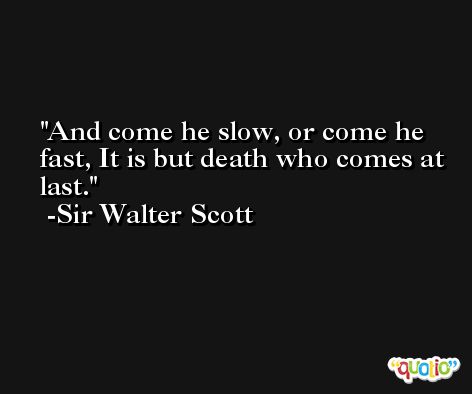 And come he slow, or come he fast, It is but death who comes at last. -Sir Walter Scott