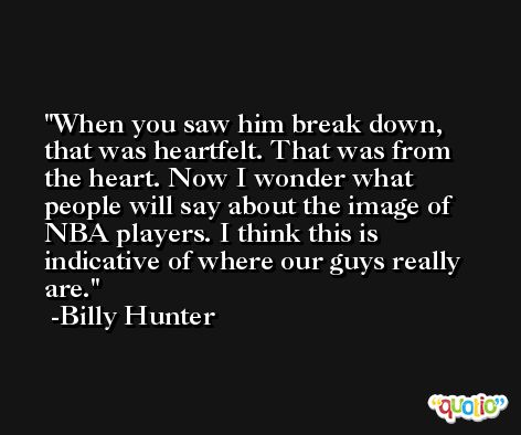 When you saw him break down, that was heartfelt. That was from the heart. Now I wonder what people will say about the image of NBA players. I think this is indicative of where our guys really are. -Billy Hunter