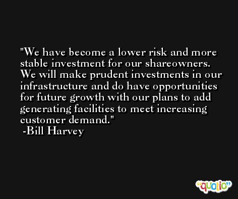 We have become a lower risk and more stable investment for our shareowners. We will make prudent investments in our infrastructure and do have opportunities for future growth with our plans to add generating facilities to meet increasing customer demand. -Bill Harvey