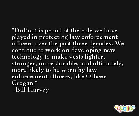 DuPont is proud of the role we have played in protecting law enforcement officers over the past three decades. We continue to work on developing new technology to make vests lighter, stronger, more durable, and ultimately, more likely to be worn by law enforcement officers, like Officer Grogan. -Bill Harvey